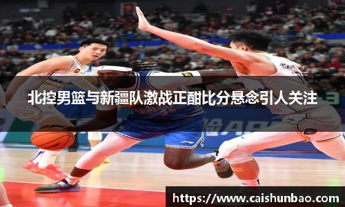 北控男篮与新疆队激战正酣比分悬念引人关注